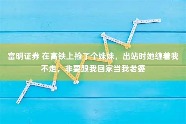 富明证券 在高铁上捡了个妹妹，出站时她缠着我不走，非要跟我回家当我老婆