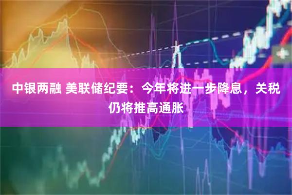 中银两融 美联储纪要：今年将进一步降息，关税仍将推高通胀