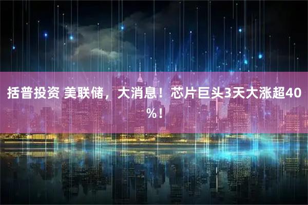 括普投资 美联储，大消息！芯片巨头3天大涨超40%！