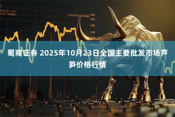 蜀商证券 2025年10月23日全国主要批发市场芦笋价格行情
