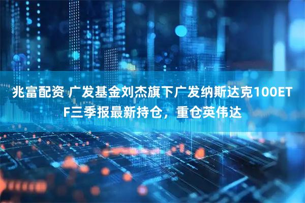 兆富配资 广发基金刘杰旗下广发纳斯达克100ETF三季报最新持仓，重仓英伟达