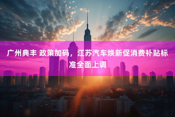 广州典丰 政策加码,江苏汽车焕新促消费补贴标准全面上调