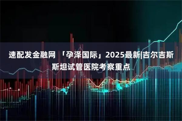 速配发金融网 「孕泽国际」2025最新|吉尔吉斯斯坦试管医院考察重点