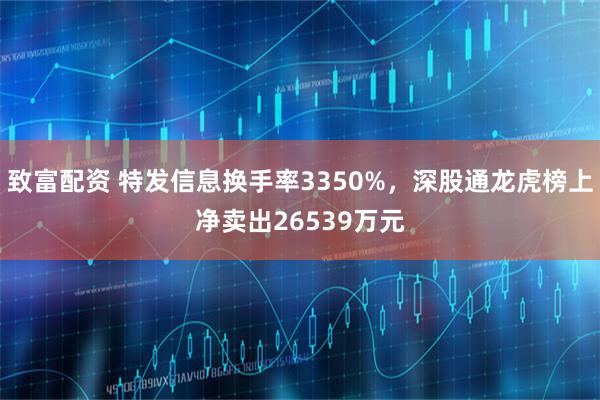 致富配资 特发信息换手率3350%，深股通龙虎榜上净卖出26539万元
