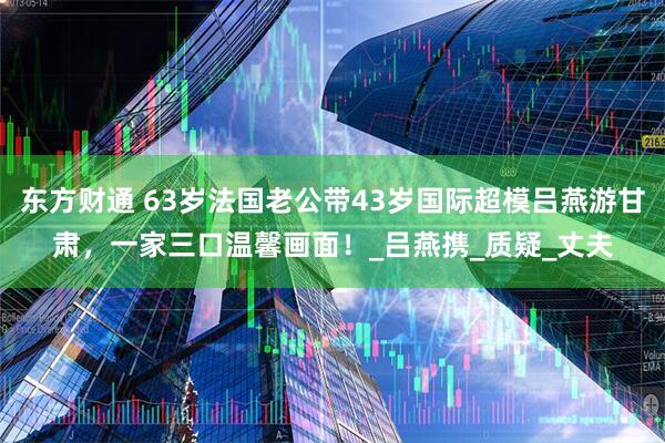 东方财通 63岁法国老公带43岁国际超模吕燕游甘肃，一家三口温馨画面！_吕燕携_质疑_丈夫