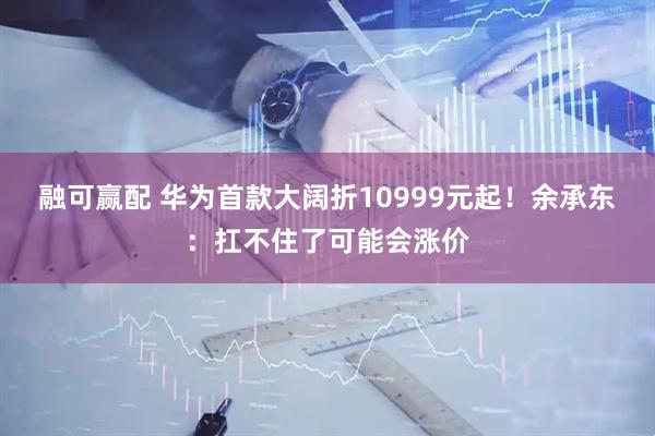 融可赢配 华为首款大阔折10999元起！余承东：扛不住了可能会涨价
