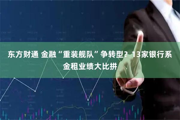 东方财通 金融“重装舰队”争转型？13家银行系金租业绩大比拼
