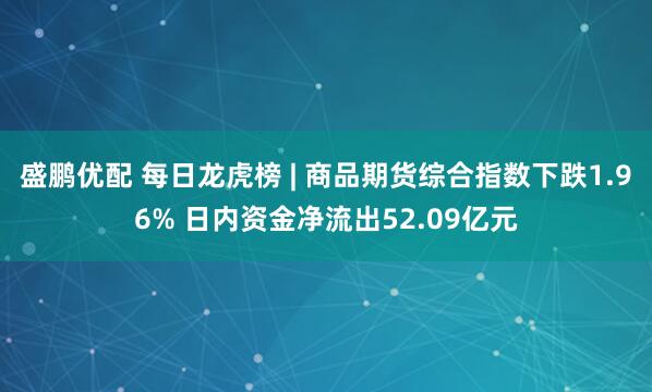 盛鹏优配 每日龙虎榜 | 商品期货综合指数下跌1.96% 日内资金净流出52.09亿元