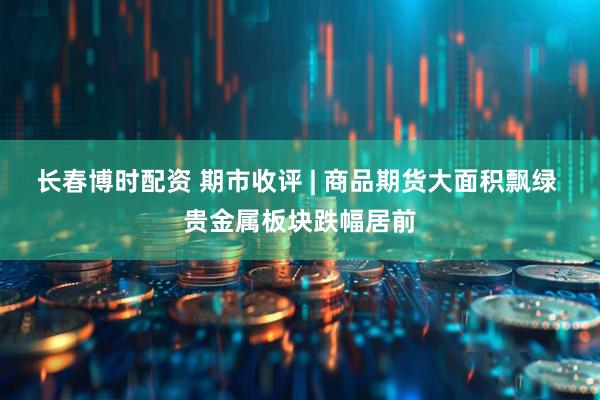 长春博时配资 期市收评 | 商品期货大面积飘绿 贵金属板块跌幅居前
