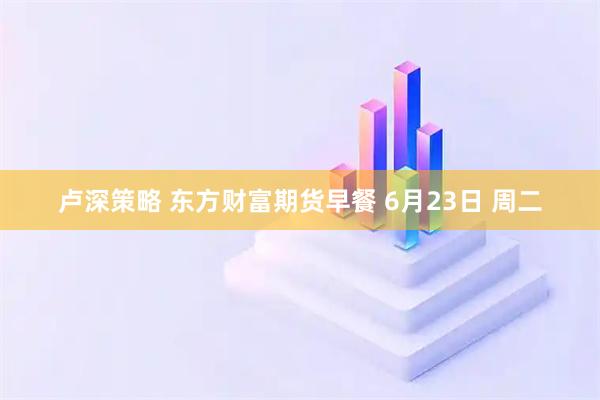 卢深策略 东方财富期货早餐 6月23日 周二